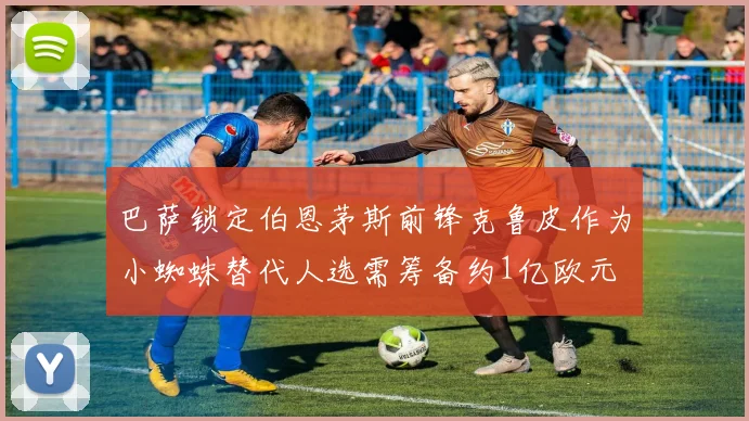 巴萨锁定伯恩茅斯前锋克鲁皮作为小蜘蛛替代人选需筹备约1亿欧元