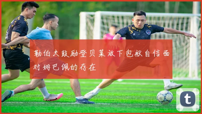 勒伯夫鼓励登贝莱放下包袱自信面对姆巴佩的存在