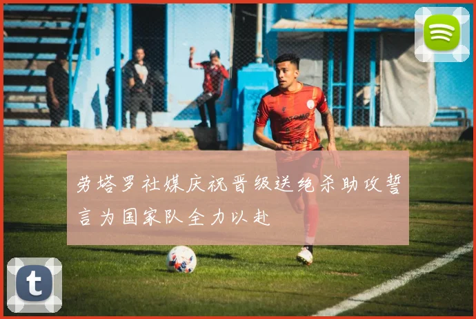 劳塔罗社媒庆祝晋级送绝杀助攻誓言为国家队全力以赴