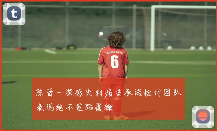 陈晋一深感失利痛苦承诺检讨团队表现绝不重蹈覆辙