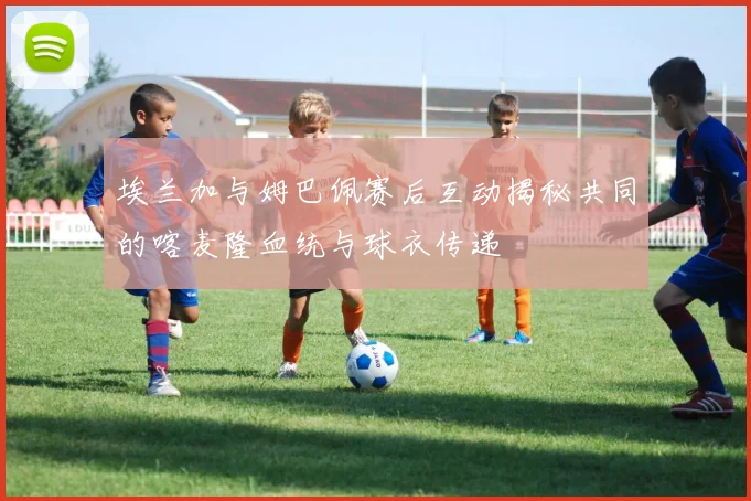 埃兰加与姆巴佩赛后互动揭秘共同的喀麦隆血统与球衣传递