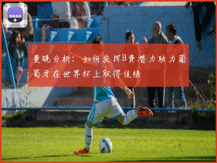 曼晚分析：如何发挥B费潜力助力葡萄牙在世界杯上取得佳绩