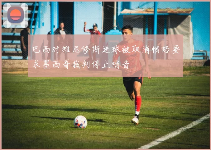 巴西对维尼修斯进球被取消愤怒要求墨西哥裁判停止哨音