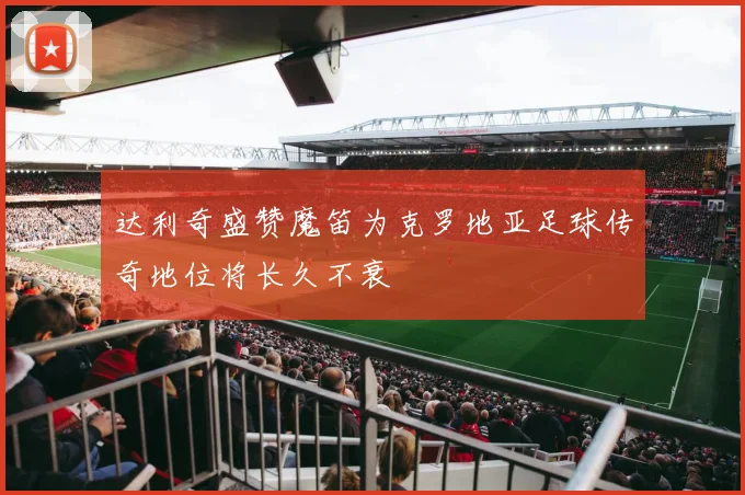 达利奇盛赞魔笛为克罗地亚足球传奇地位将长久不衰