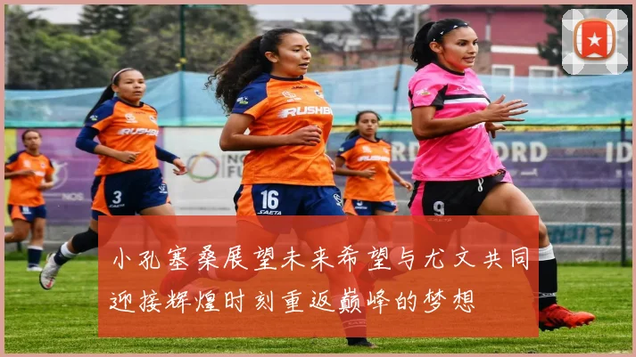 小孔塞桑展望未来希望与尤文共同迎接辉煌时刻重返巅峰的梦想