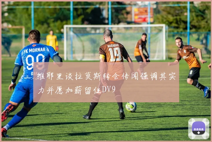 维耶里谈拉莫斯转会传闻强调其实力并愿加薪留住DV9