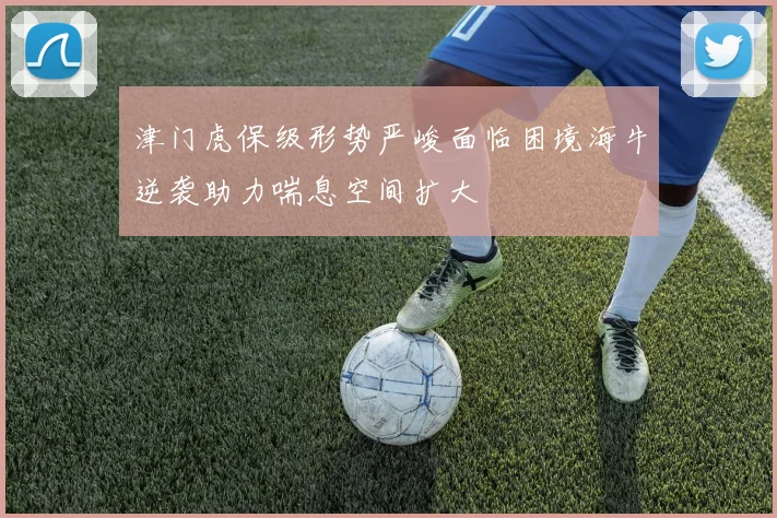 津门虎保级形势严峻面临困境海牛逆袭助力喘息空间扩大