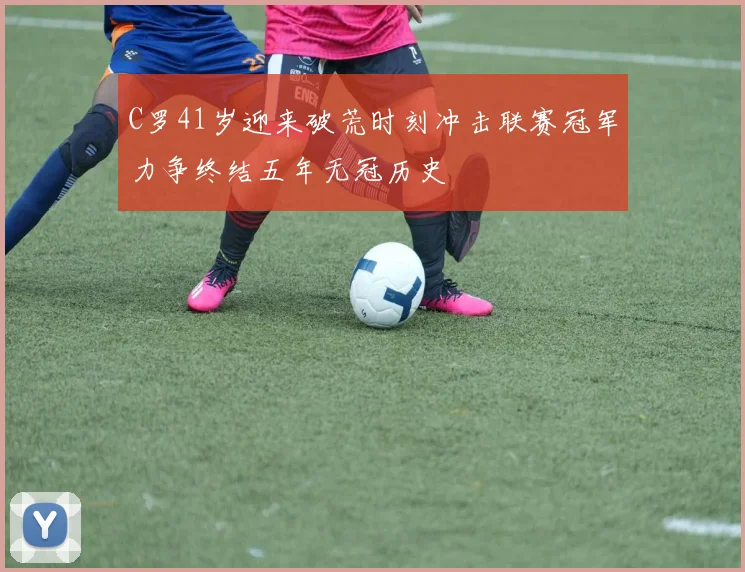 C罗41岁迎来破荒时刻冲击联赛冠军力争终结五年无冠历史