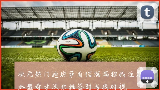 状元热门迪班萨自信满满称我注定加盟奇才沃尔抽签时与我对视