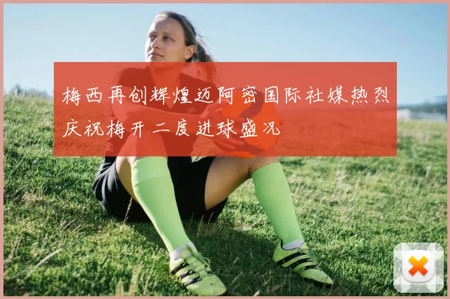梅西再创辉煌迈阿密国际社媒热烈庆祝梅开二度进球盛况